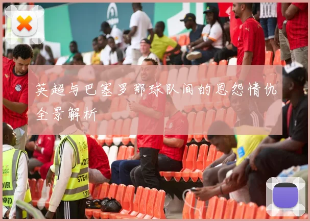 英超与巴塞罗那球队间的恩怨情仇全景解析